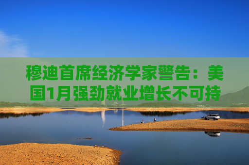 穆迪首席经济学家警告：美国1月强劲就业增长不可持续