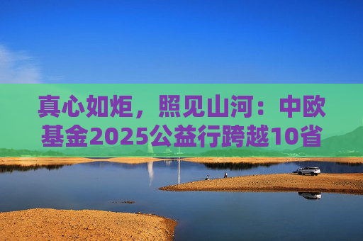 真心如炬，照见山河：中欧基金2025公益行跨越10省20城