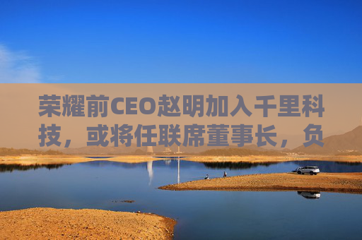 荣耀前CEO赵明加入千里科技，或将任联席董事长，负责推进商业化