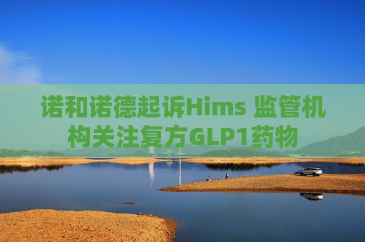 诺和诺德起诉Hims 监管机构关注复方GLP1药物
