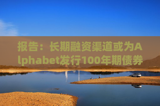 报告：长期融资渠道或为Alphabet发行100年期债券的动机之一