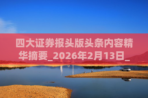 四大证券报头版头条内容精华摘要_2026年2月13日_财经新闻