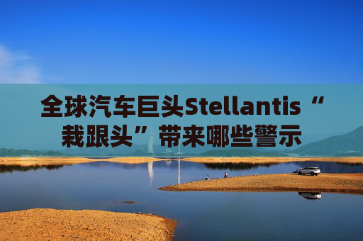 全球汽车巨头Stellantis“栽跟头”带来哪些警示