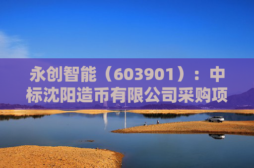 永创智能（603901）：中标沈阳造币有限公司采购项目，中标金额为312.00万元