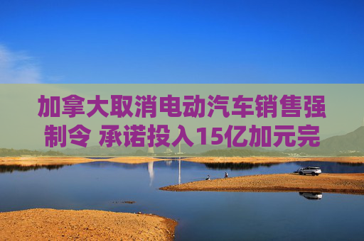 加拿大取消电动汽车销售强制令 承诺投入15亿加元完善充电网络建设