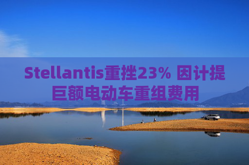 Stellantis重挫23% 因计提巨额电动车重组费用