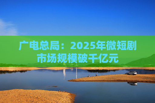 广电总局：2025年微短剧市场规模破千亿元