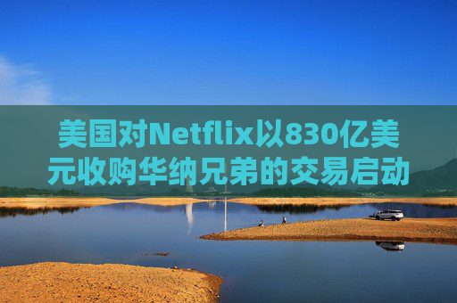 美国对Netflix以830亿美元收购华纳兄弟的交易启动反垄断审查