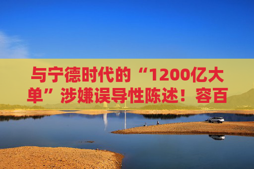 与宁德时代的“1200亿大单”涉嫌误导性陈述！容百科技董事长、董秘等合计被罚950万