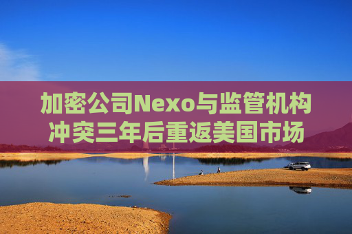 加密公司Nexo与监管机构冲突三年后重返美国市场