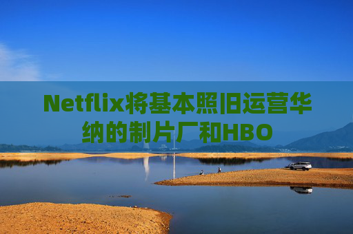 Netflix将基本照旧运营华纳的制片厂和HBO