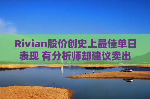 Rivian股价创史上最佳单日表现 有分析师却建议卖出