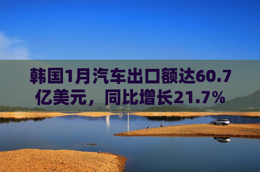 韩国1月汽车出口额达60.7亿美元，同比增长21.7%