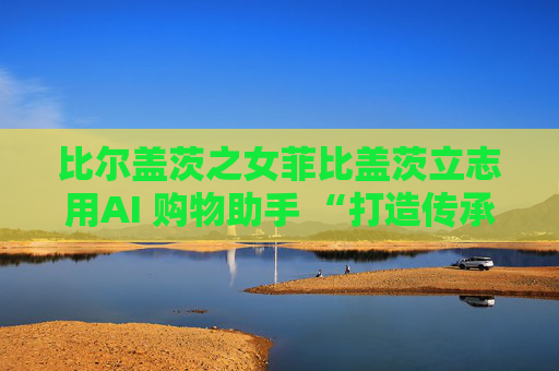 比尔盖茨之女菲比盖茨立志用AI 购物助手 “打造传承世代的事业”