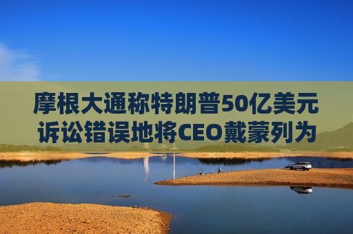 摩根大通称特朗普50亿美元诉讼错误地将CEO戴蒙列为被告
