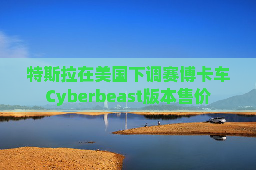 特斯拉在美国下调赛博卡车Cyberbeast版本售价