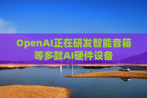 OpenAI正在研发智能音箱等多款AI硬件设备