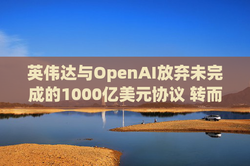 英伟达与OpenAI放弃未完成的1000亿美元协议 转而达成300亿美元投资交易