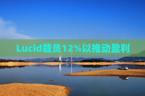 Lucid裁员12%以推动盈利