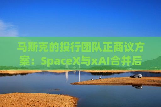 马斯克的投行团队正商议方案：SpaceX与xAI合并后将重组债务