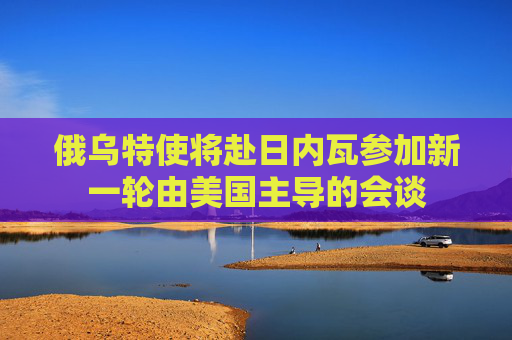 俄乌特使将赴日内瓦参加新一轮由美国主导的会谈