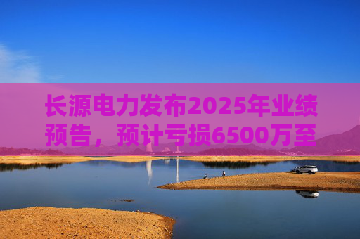 长源电力发布2025年业绩预告，预计亏损6500万至9700万元