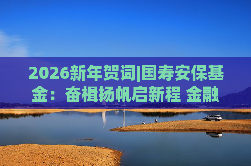 2026新年贺词|国寿安保基金：奋楫扬帆启新程 金融报国谱华章