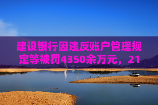 建设银行因违反账户管理规定等被罚4350余万元，21名责任人共计被罚120.5万元