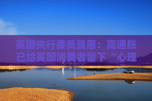 英国央行委员曼恩：高通胀已给英国消费者留下“心理创伤”