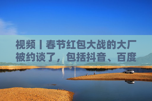 视频丨春节红包大战的大厂被约谈了，包括抖音、百度、腾讯、京东、美团等平台企业