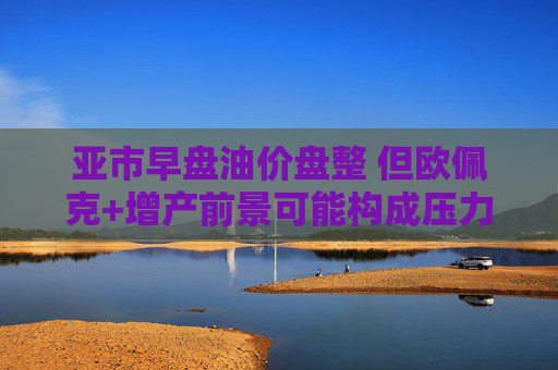 亚市早盘油价盘整 但欧佩克+增产前景可能构成压力