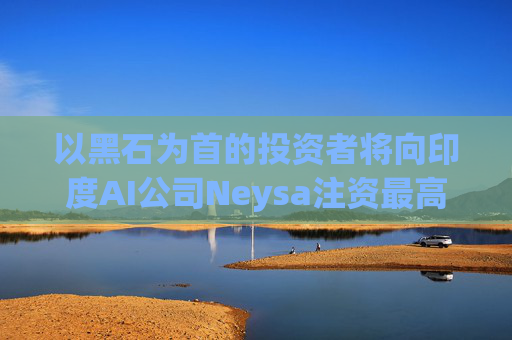 以黑石为首的投资者将向印度AI公司Neysa注资最高达6亿美元