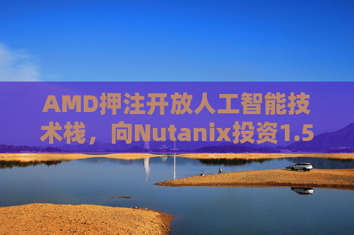 AMD押注开放人工智能技术栈，向Nutanix投资1.5亿美元