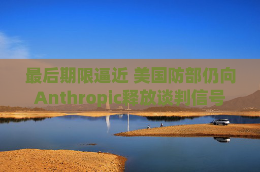 最后期限逼近 美国防部仍向Anthropic释放谈判信号
