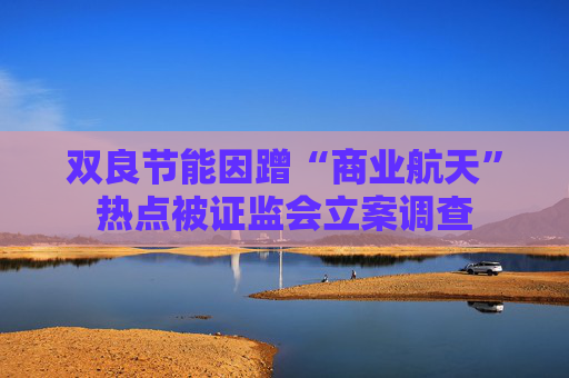 双良节能因蹭“商业航天”热点被证监会立案调查 第1张 双良节能因蹭“商业航天”热点被证监会立案调查 第1张