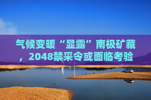 气候变暖“显露”南极矿藏，2048禁采令或面临考验