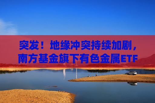 突发！地缘冲突持续加剧，南方基金旗下有色金属ETF(512400)跟踪指数近一年大涨135%