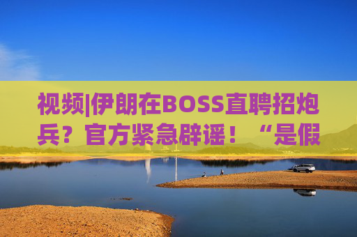 视频|伊朗在BOSS直聘招炮兵？官方紧急辟谣！“是假的，P图”