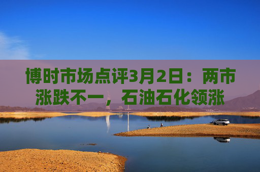博时市场点评3月2日：两市涨跌不一，石油石化领涨