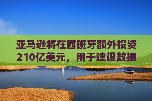 亚马逊将在西班牙额外投资210亿美元，用于建设数据中心和发展人工智能