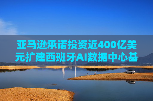 亚马逊承诺投资近400亿美元扩建西班牙AI数据中心基础设施
