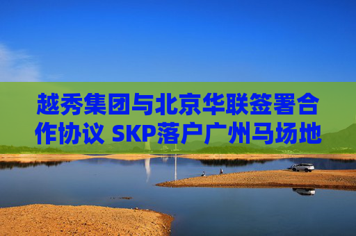 越秀集团与北京华联签署合作协议 SKP落户广州马场地块