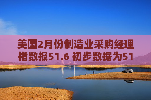 美国2月份制造业采购经理指数报51.6 初步数据为51.2