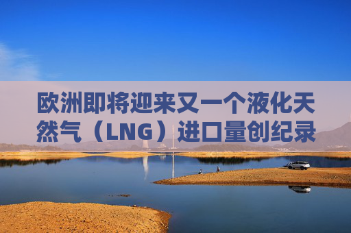 欧洲即将迎来又一个液化天然气（LNG）进口量创纪录月份