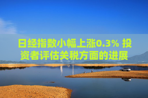 日经指数小幅上涨0.3% 投资者评估关税方面的进展