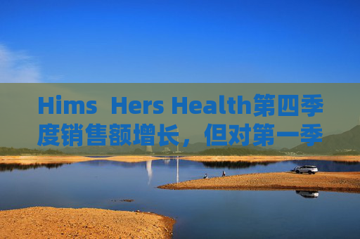 Hims  Hers Health第四季度销售额增长，但对第一季度业绩预期偏低