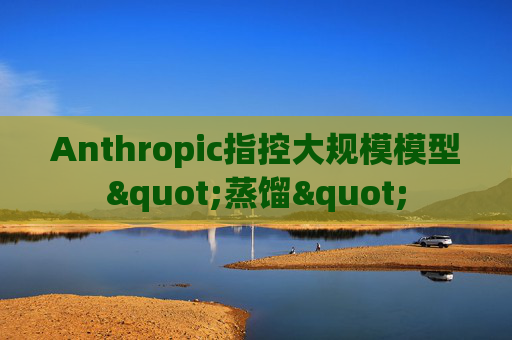 Anthropic指控大规模模型"蒸馏"