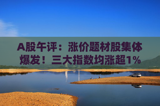 A股午评：涨价题材股集体爆发！三大指数均涨超1%