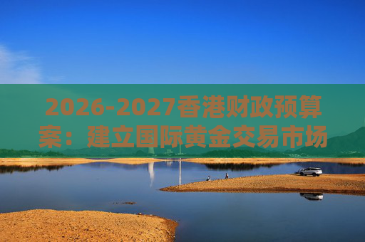 2026-2027香港财政预算案：建立国际黄金交易市场 在港进行黄金交易及结算将有税务优惠