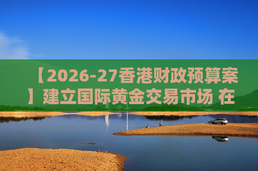 【2026-27香港财政预算案】建立国际黄金交易市场 在港进行黄金交易及结算将有税务优惠
